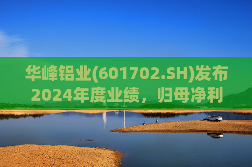 华峰铝业(601702.SH)发布2024年度业绩,归母净利润12.18亿元,同比增长35.44%