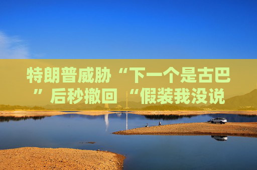 特朗普威胁“下一个是古巴”后秒撤回 “假装我没说过这句话”