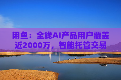闲鱼：全线AI产品用户覆盖近2000万，智能托管交易额破4亿
