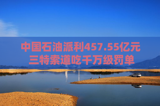 中国石油派利457.55亿元 三特索道吃千万级罚单
