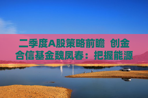 二季度A股策略前瞻  创金合信基金魏凤春：把握能源安全与科技真成长主线