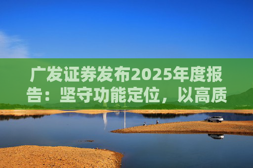 广发证券发布2025年度报告：坚守功能定位，以高质量发展服务国家战略