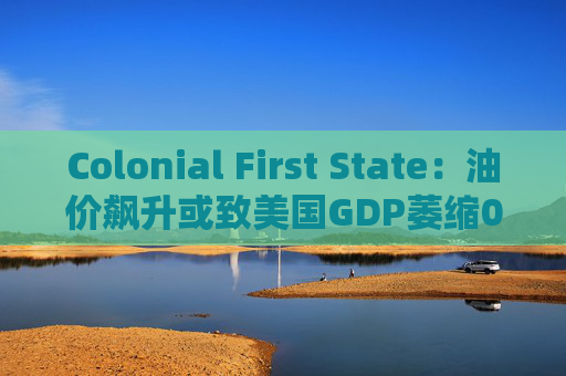 Colonial First State：油价飙升或致美国GDP萎缩0.5%