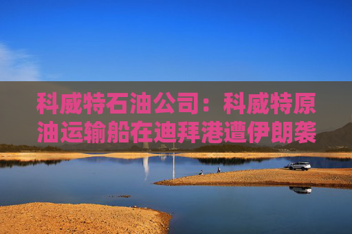 科威特石油公司：科威特原油运输船在迪拜港遭伊朗袭击
