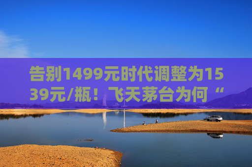 告别1499元时代调整为1539元/瓶！飞天茅台为何“逆市”涨价？