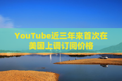 YouTube近三年来首次在美国上调订阅价格