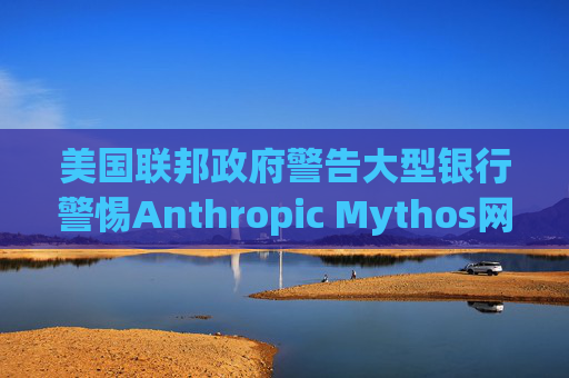 美国联邦政府警告大型银行警惕Anthropic Mythos网络威胁