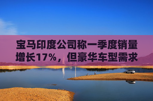 宝马印度公司称一季度销量增长17%，但豪华车型需求仍显谨慎