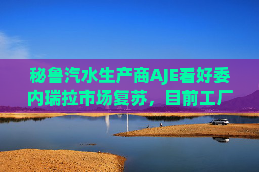 秘鲁汽水生产商AJE看好委内瑞拉市场复苏，目前工厂产能利用率仅为5%-10%