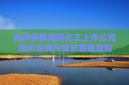 机构密集调研化工上市公司 涨价主线与成长赛道双轮驱动