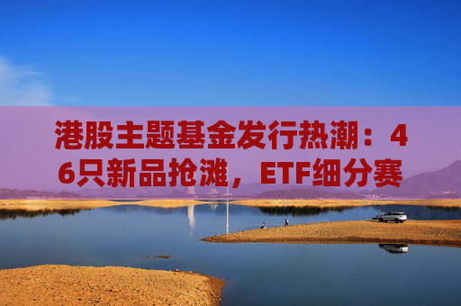 港股主题基金发行热潮：46只新品抢滩，ETF细分赛道扩容