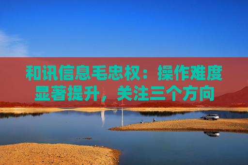 和讯信息毛忠权：操作难度显著提升，关注三个方向