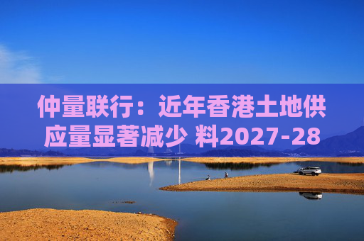 仲量联行：近年香港土地供应量显著减少 料2027-28年住宅新供应回落