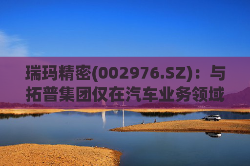 瑞玛精密(002976.SZ)：与拓普集团仅在汽车业务领域有相关合作