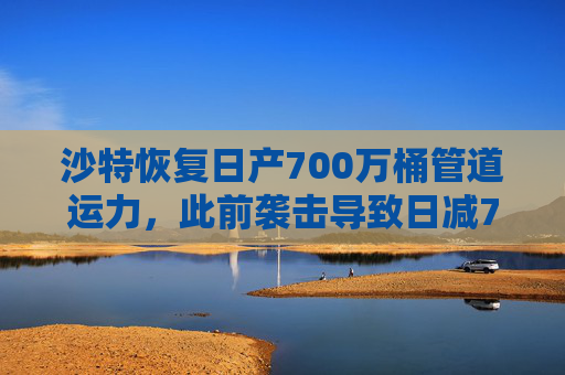 沙特恢复日产700万桶管道运力，此前袭击导致日减70万桶