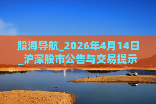 股海导航_2026年4月14日_沪深股市公告与交易提示