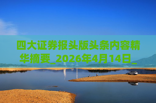 四大证券报头版头条内容精华摘要_2026年4月14日_财经新闻 第1张 四大证券报头版头条内容精华摘要_2026年4月14日_财经新闻 第1张