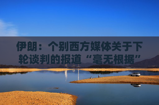 伊朗：个别西方媒体关于下轮谈判的报道“毫无根据”