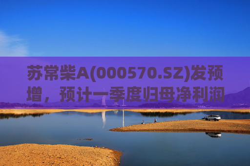 苏常柴A(000570.SZ)发预增，预计一季度归母净利润7000万元至8000万元，同比增长60.11%至82.98%