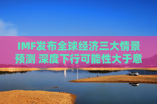 IMF发布全球经济三大情景预测 深度下行可能性大于意外上行