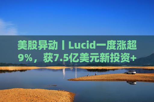 美股异动丨Lucid一度涨超9%，获7.5亿美元新投资+扩大与优步合作
