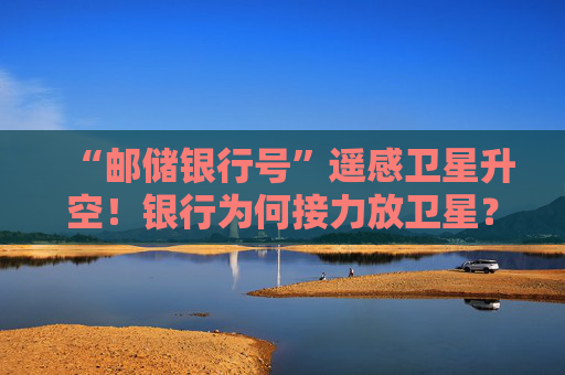 “邮储银行号”遥感卫星升空！银行为何接力放卫星？