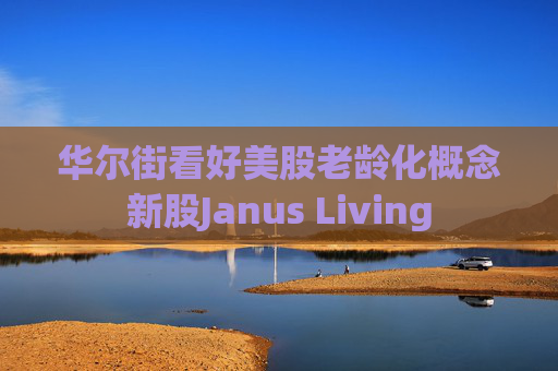 华尔街看好美股老龄化概念新股Janus Living  第1张