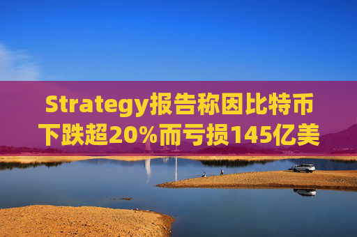 Strategy报告称因比特币下跌超20%而亏损145亿美元 将继续增持并调整融资方式