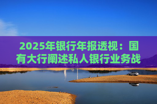 2025年银行年报透视：国有大行阐述私人银行业务战略 股份行亮成绩