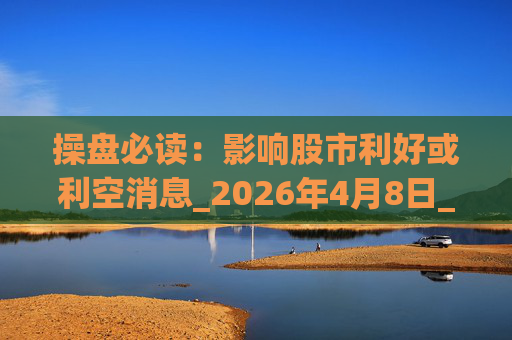操盘必读：影响股市利好或利空消息_2026年4月8日_财经新闻