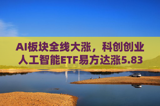 AI板块全线大涨，科创创业人工智能ETF易方达涨5.83%