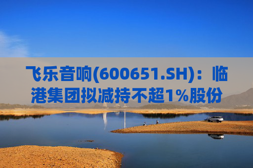 飞乐音响(600651.SH)：临港集团拟减持不超1%股份