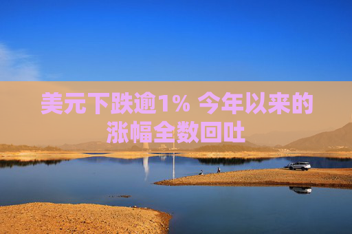 美元下跌逾1% 今年以来的涨幅全数回吐