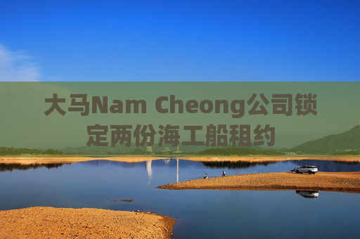 大马Nam Cheong公司锁定两份海工船租约