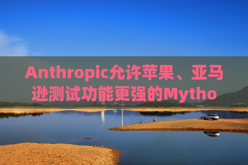 Anthropic允许苹果、亚马逊测试功能更强的Mythos模型