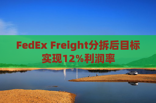 FedEx Freight分拆后目标实现12%利润率