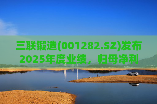 三联锻造(001282.SZ)发布2025年度业绩，归母净利润1.1亿元，同比下降24.97%