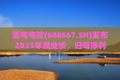 菱电电控(688667.SH)发布2025年度业绩，归母净利润1.36亿元，同比增长750.56%