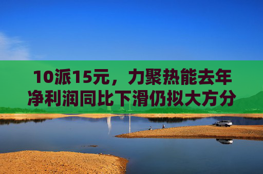 10派15元，力聚热能去年净利润同比下滑仍拟大方分红，实控人可直接分得7500万元