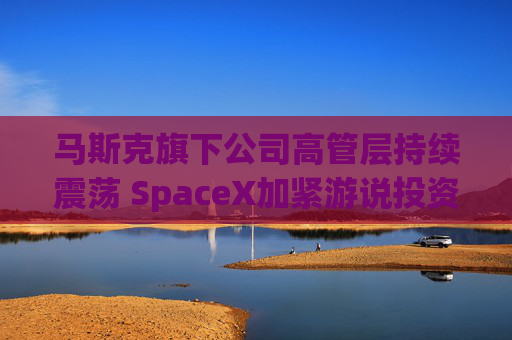 马斯克旗下公司高管层持续震荡 SpaceX加紧游说投资者