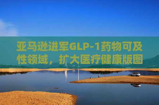 亚马逊进军GLP-1药物可及性领域，扩大医疗健康版图