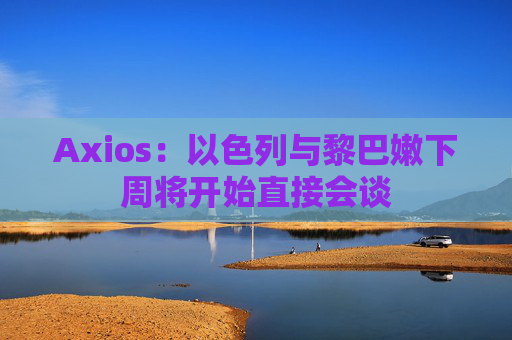 Axios：以色列与黎巴嫩下周将开始直接会谈