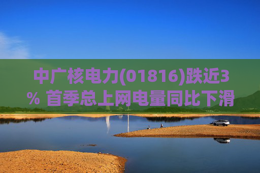 中广核电力(01816)跌近3% 首季总上网电量同比下滑10%