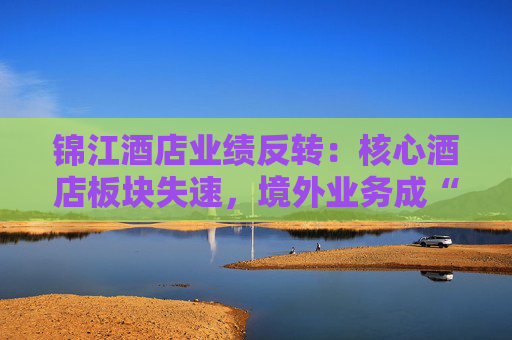 锦江酒店业绩反转：核心酒店板块失速，境外业务成“失血”黑洞