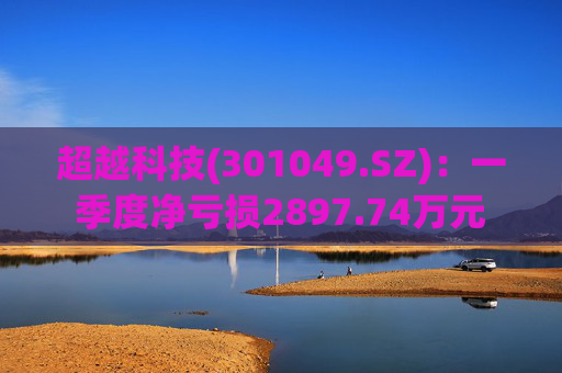 超越科技(301049.SZ)：一季度净亏损2897.74万元