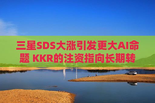 三星SDS大涨引发更大AI命题 KKR的注资指向长期转型