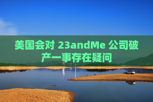 美国会对 23andMe 公司破产一事存在疑问