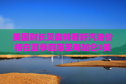美国财长贝森特看好汽油价格在夏季回落至每加仑3美元