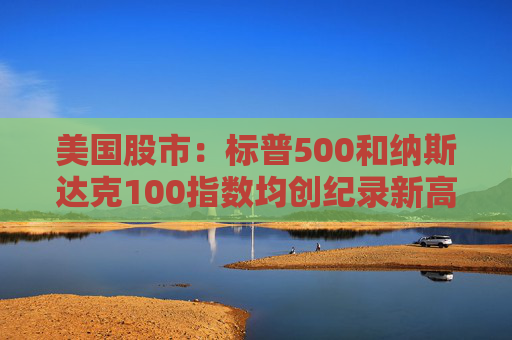 美国股市：标普500和纳斯达克100指数均创纪录新高 停火憧憬推升涨势