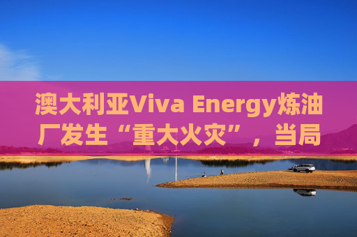 澳大利亚Viva Energy炼油厂发生“重大火灾”，当局确认火势尚未得到控制